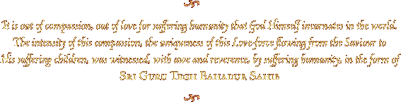 It is out of compassion, out of love for suffering humanity that God Himself incarnates in the world. The intensity of this compassion, the uniqueness of this Love-force flowing from the Saviour to His suffering children, was witnessed, with awe and reverence, by suffering humanity, in the form of Sri Guru Tegh Bahadur Sahib.